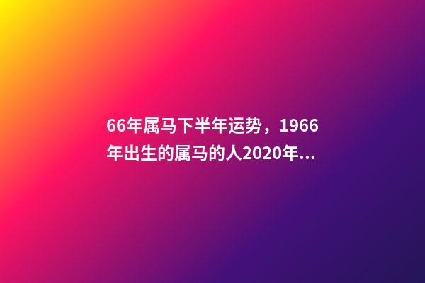 66年属马下半年运势，1966年出生的属马的人2020年运程1966年 66年属马2021年好不好，属马，1966年生人，2021年运势情况会-第1张-观点-玄机派